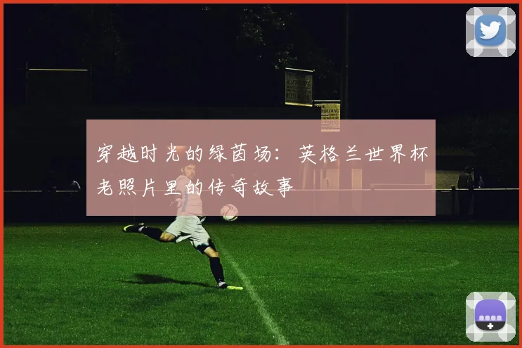 穿越时光的绿茵场：英格兰世界杯老照片里的传奇故事