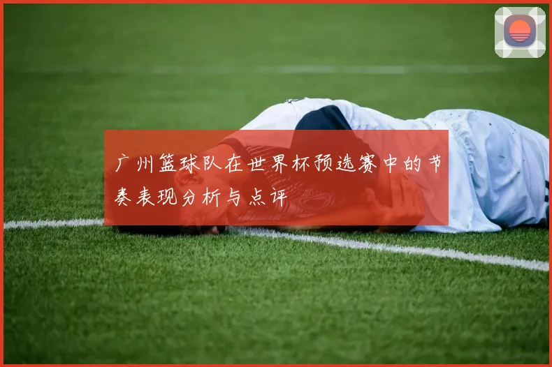 广州篮球队在世界杯预选赛中的节奏表现分析与点评