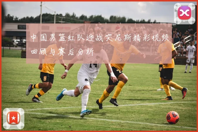 中国男篮红队迎战突尼斯精彩视频回顾与赛后分析