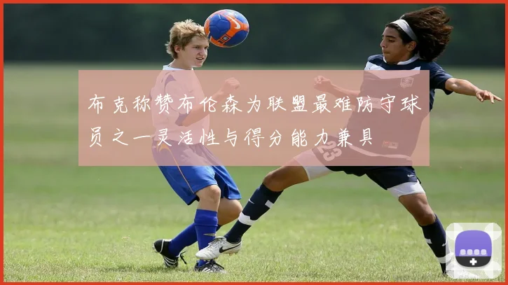 布克称赞布伦森为联盟最难防守球员之一灵活性与得分能力兼具