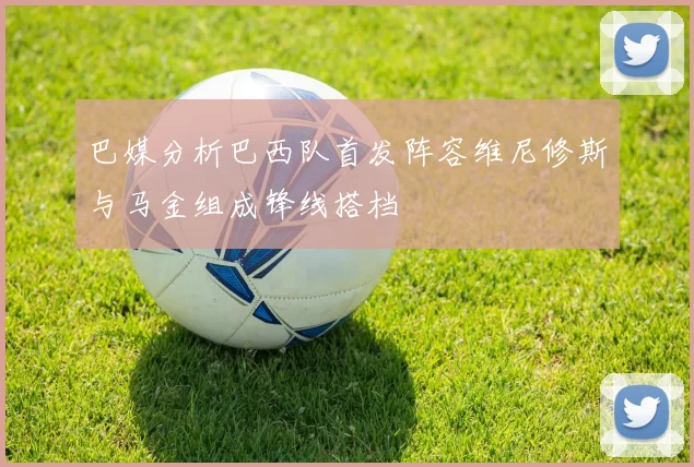巴媒分析巴西队首发阵容维尼修斯与马金组成锋线搭档