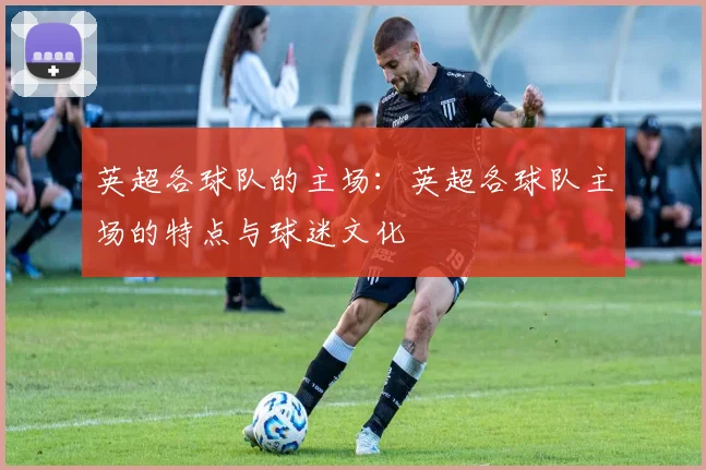 英超各球队的主场：英超各球队主场的特点与球迷文化