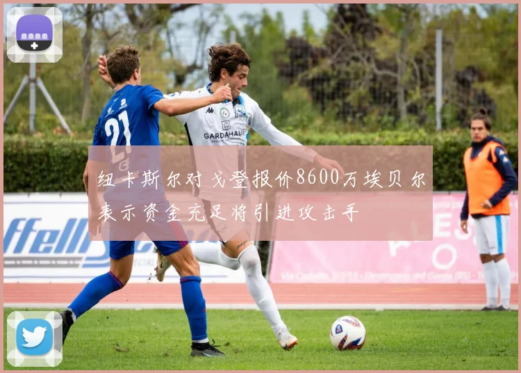 纽卡斯尔对戈登报价8600万埃贝尔表示资金充足将引进攻击手