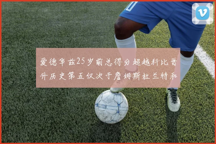 爱德华兹25岁前总得分超越科比晋升历史第五仅次于詹姆斯杜兰特和东契奇