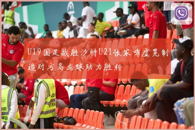 U19国足战胜沙特U21张家鸣虚晃制造对方乌龙球助力胜利